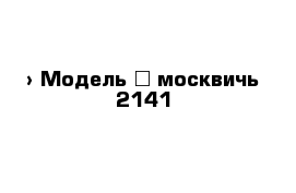  › Модель ­ москвичь 2141